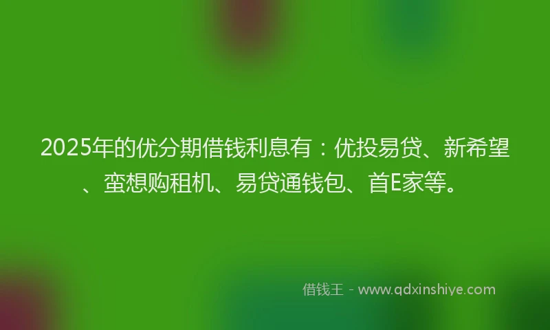 2025年的优分期借钱利息有：优投易贷、新希望、蛮想购租机、易贷通钱包、首E家等。