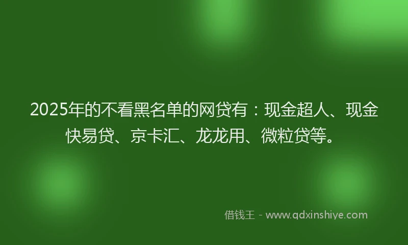 2025年的不看黑名单的网贷有：现金超人、现金快易贷、京卡汇、龙龙用、微粒贷等。