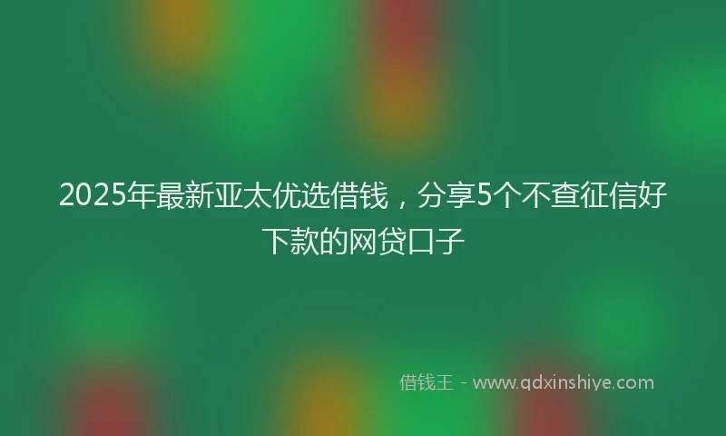 2025年最新亚太优选借钱，分享5个不查征信好下款的网贷口子