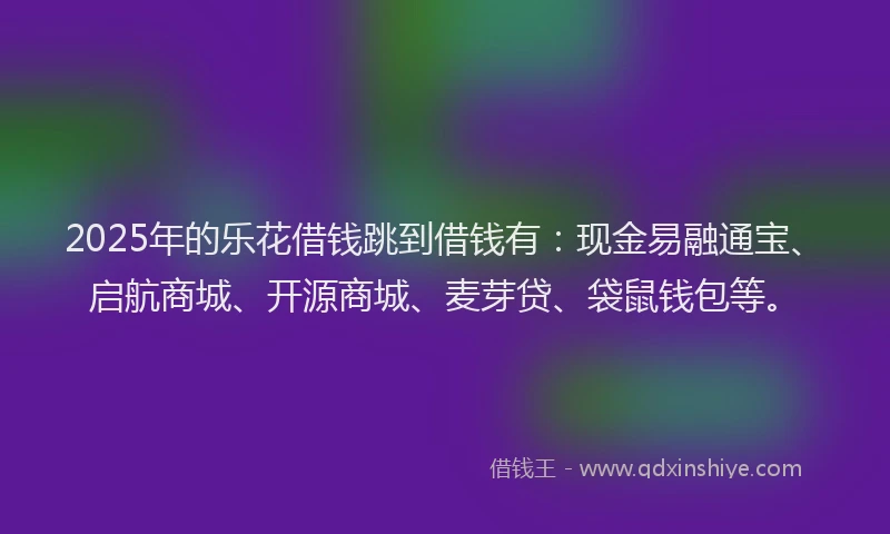 2025年的乐花借钱跳到借钱有：现金易融通宝、启航商城、开源商城、麦芽贷、袋鼠钱包等。