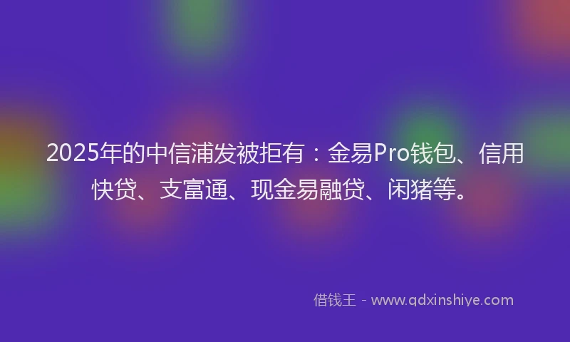 2025年的中信浦发被拒有：金易Pro钱包、信用快贷、支富通、现金易融贷、闲猪等。