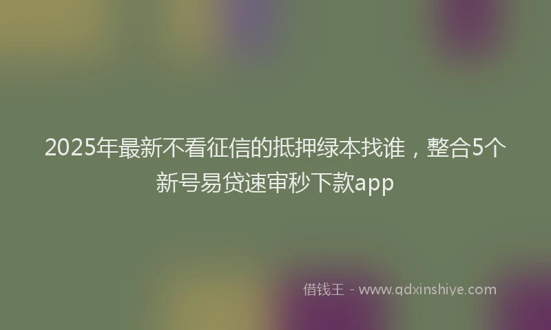 2025年最新不看征信的抵押绿本找谁，整合5个新号易贷速审秒下款app