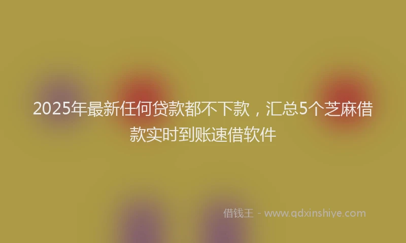 2025年最新任何贷款都不下款，汇总5个芝麻借款实时到账速借软件