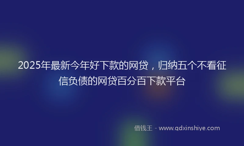 2025年最新今年好下款的网贷，归纳五个不看征信负债的网贷百分百下款平台