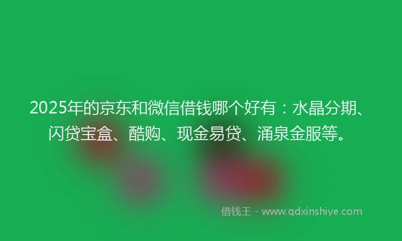 2025年的京东和微信借钱哪个好有：水晶分期、闪贷宝盒、酷购、现金易贷、涌泉金服等。