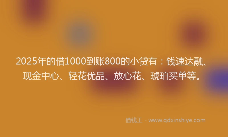 2025年的借1000到账800的小贷有：钱速达融、现金中心、轻花优品、放心花、琥珀买单等。