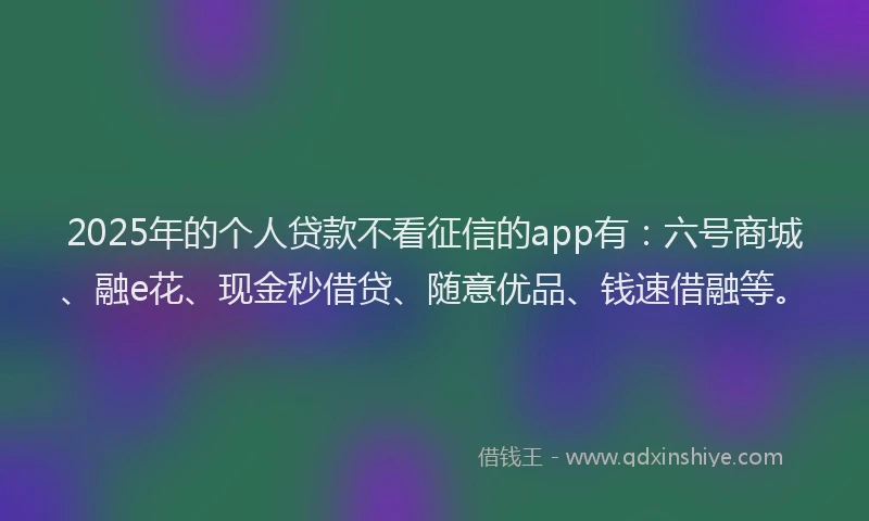 2025年的个人贷款不看征信的app有：六号商城、融e花、现金秒借贷、随意优品、钱速借融等。