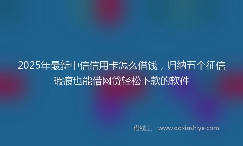 2025年最新中信信用卡怎么借钱，归纳五个征信瑕疵也能借网贷轻松下款的软件