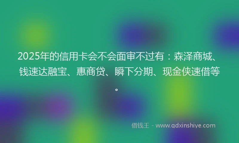 2025年的信用卡会不会面审不过有：森泽商城、钱速达融宝、惠商贷、瞬下分期、现金侠速借等。