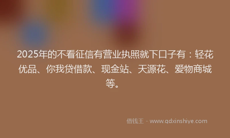 2025年的不看征信有营业执照就下口子有：轻花优品、你我贷借款、现金站、天源花、爱物商城等。
