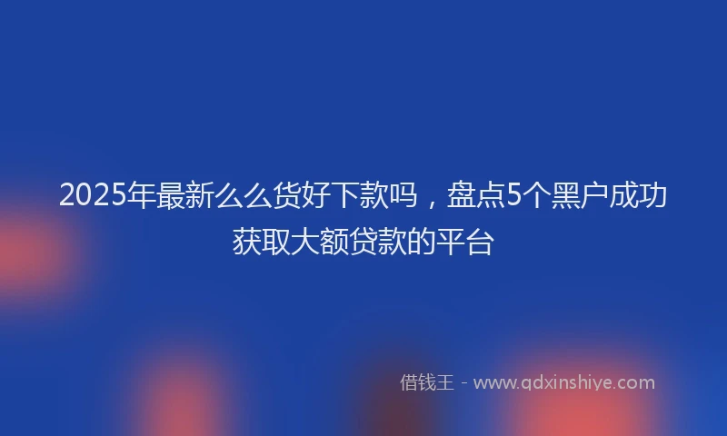 2025年最新么么货好下款吗，盘点5个黑户成功获取大额贷款的平台