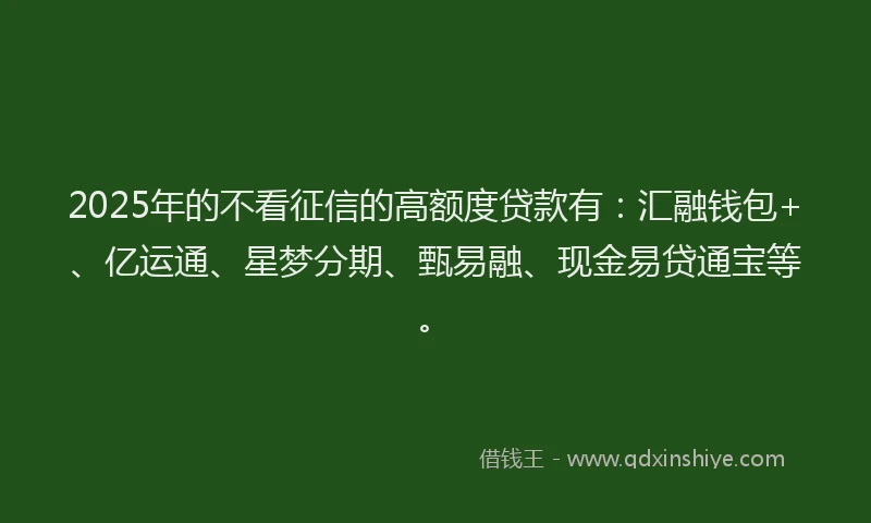 2025年的不看征信的高额度贷款有：汇融钱包+、亿运通、星梦分期、甄易融、现金易贷通宝等。