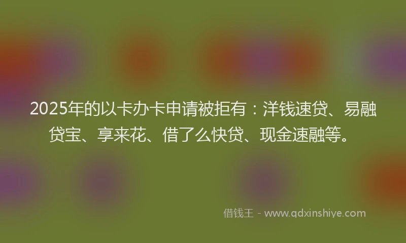 2025年的以卡办卡申请被拒有：洋钱速贷、易融贷宝、享来花、借了么快贷、现金速融等。