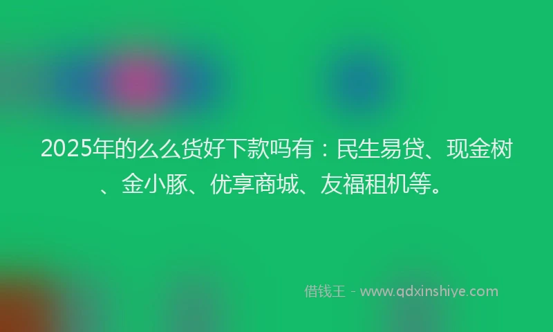 2025年的么么货好下款吗有：民生易贷、现金树、金小豚、优享商城、友福租机等。
