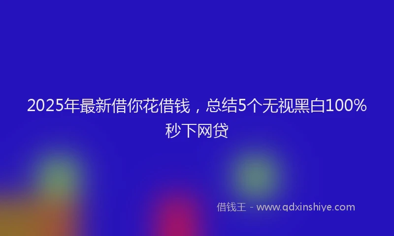 2025年最新借你花借钱，总结5个无视黑白100%秒下网贷
