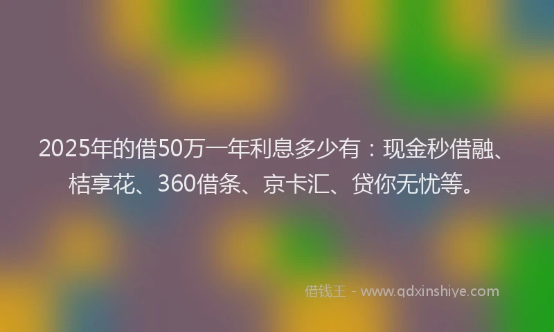 2025年的借50万一年利息多少有：现金秒借融、桔享花、360借条、京卡汇、贷你无忧等。