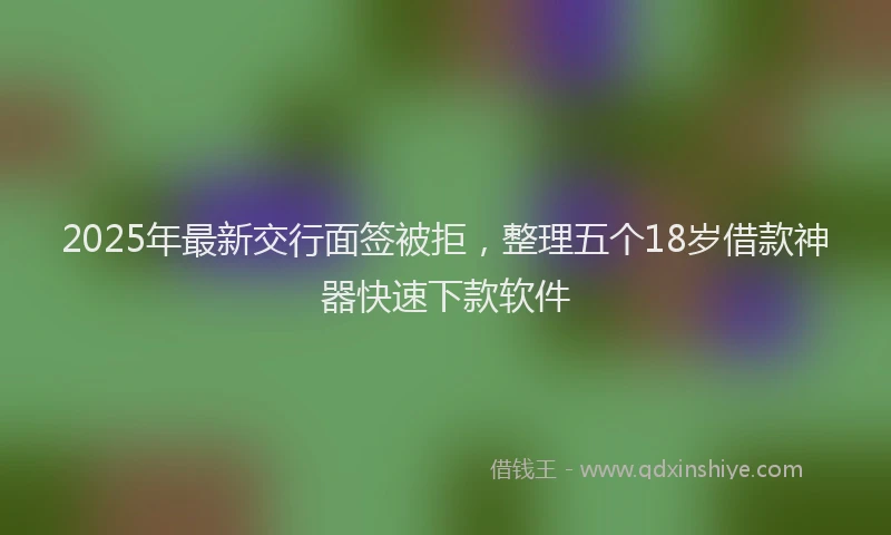 2025年最新交行面签被拒，整理五个18岁借款神器快速下款软件