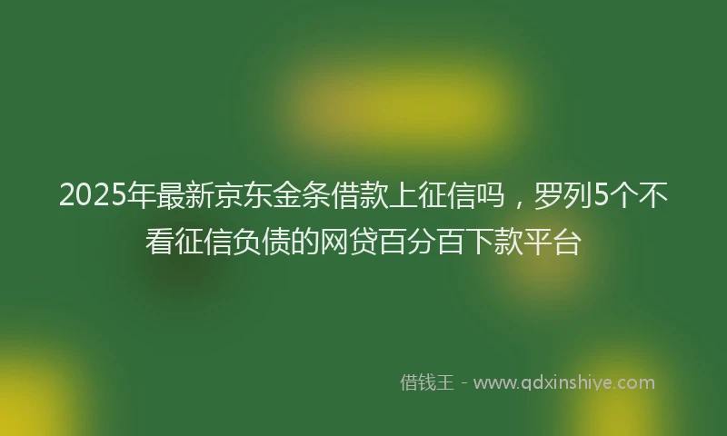 2025年最新京东金条借款上征信吗，罗列5个不看征信负债的网贷百分百下款平台