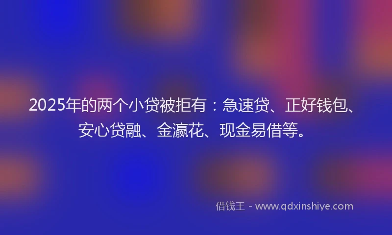 2025年的两个小贷被拒有：急速贷、正好钱包、安心贷融、金瀛花、现金易借等。
