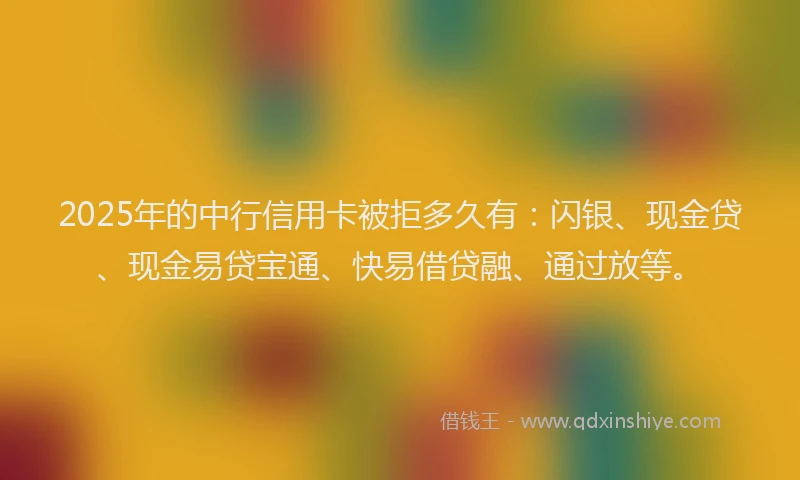 2025年的中行信用卡被拒多久有：闪银、现金贷、现金易贷宝通、快易借贷融、通过放等。