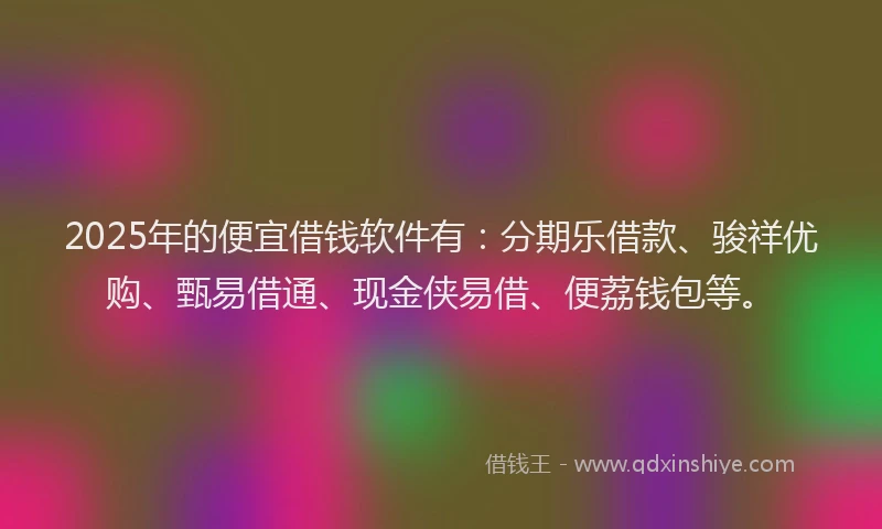 2025年的便宜借钱软件有：分期乐借款、骏祥优购、甄易借通、现金侠易借、便荔钱包等。