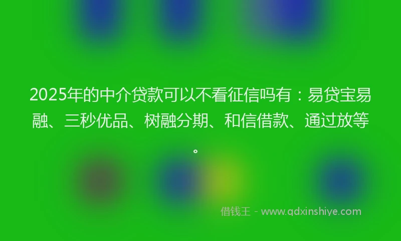 2025年的中介贷款可以不看征信吗有：易贷宝易融、三秒优品、树融分期、和信借款、通过放等。