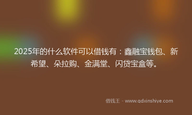 2025年的什么软件可以借钱有：鑫融宝钱包、新希望、朵拉购、金满堂、闪贷宝盒等。