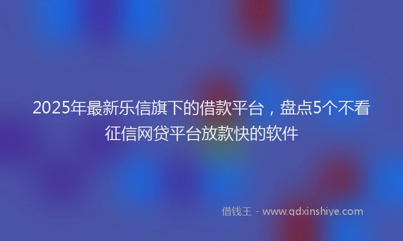 2025年最新乐信旗下的借款平台，盘点5个不看征信网贷平台放款快的软件