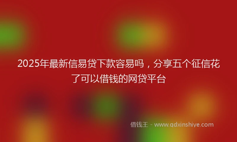 2025年最新信易贷下款容易吗，分享五个征信花了可以借钱的网贷平台