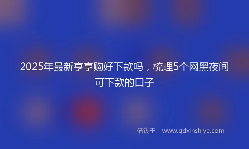 2025年最新亨享购好下款吗，梳理5个网黑夜间可下款的口子