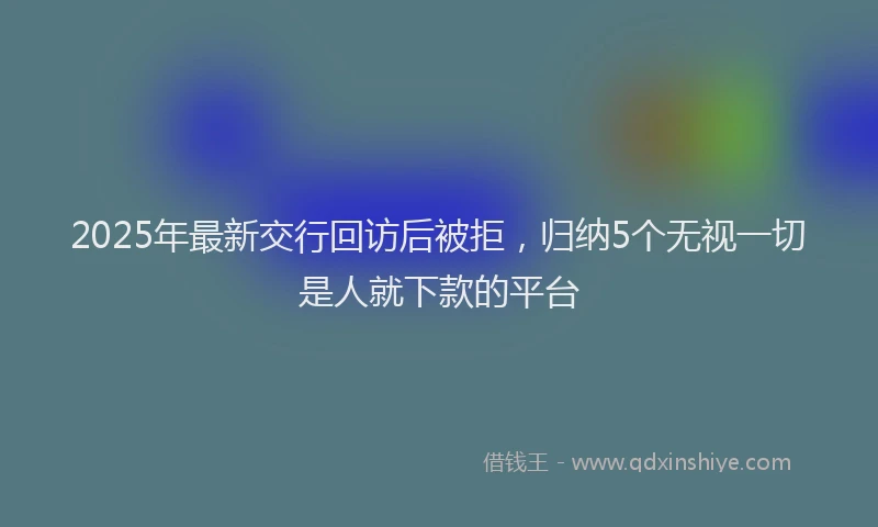 2025年最新交行回访后被拒，归纳5个无视一切是人就下款的平台