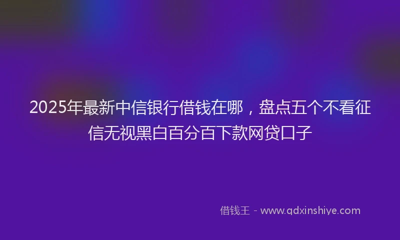 2025年最新中信银行借钱在哪，盘点五个不看征信无视黑白百分百下款网贷口子
