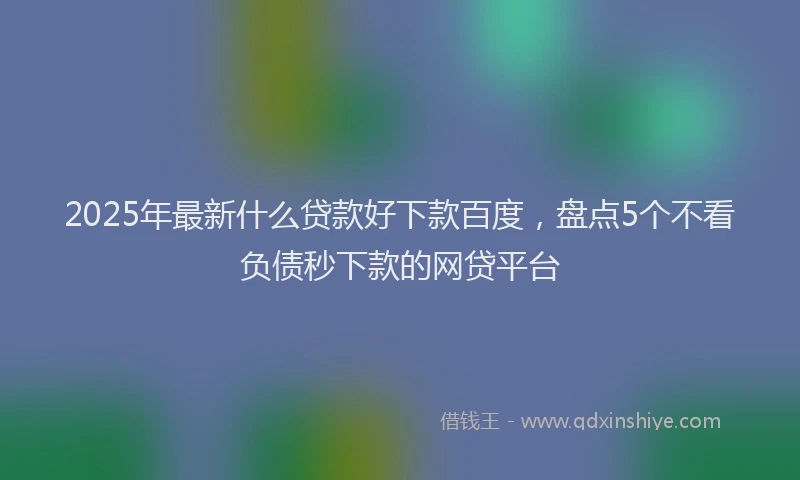 2025年最新什么贷款好下款百度，盘点5个不看负债秒下款的网贷平台