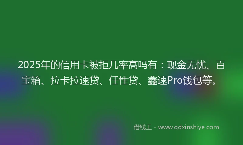 2025年的信用卡被拒几率高吗有：现金无忧、百宝箱、拉卡拉速贷、任性贷、鑫速Pro钱包等。