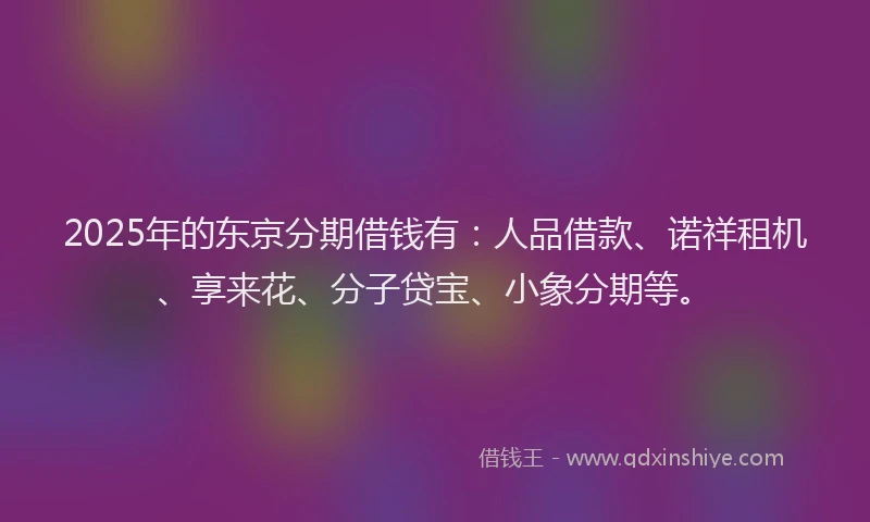 2025年的东京分期借钱有：人品借款、诺祥租机、享来花、分子贷宝、小象分期等。
