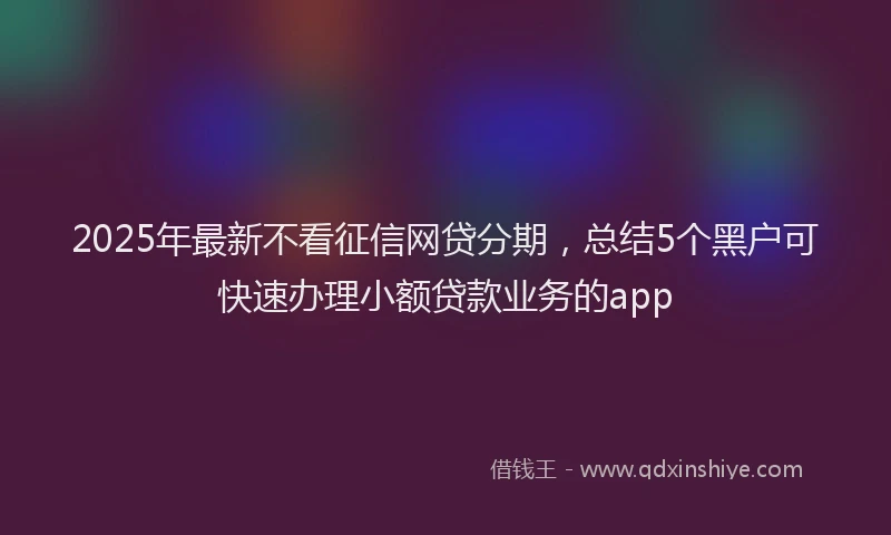 2025年最新不看征信网贷分期，总结5个黑户可快速办理小额贷款业务的app