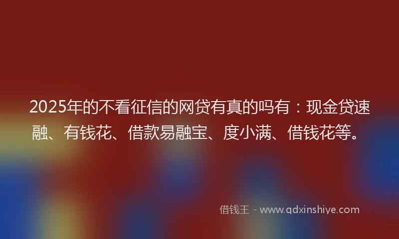 2025年的不看征信的网贷有真的吗有：现金贷速融、有钱花、借款易融宝、度小满、借钱花等。