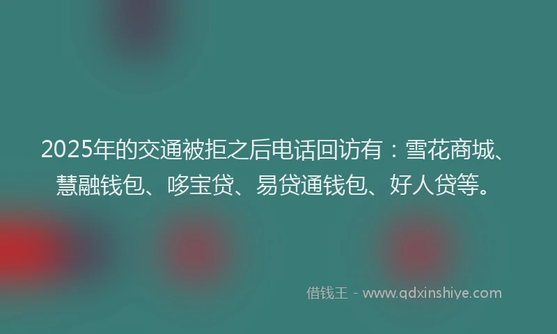 2025年的交通被拒之后电话回访有：雪花商城、慧融钱包、哆宝贷、易贷通钱包、好人贷等。