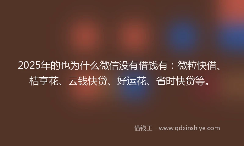 2025年的也为什么微信没有借钱有：微粒快借、桔享花、云钱快贷、好运花、省时快贷等。