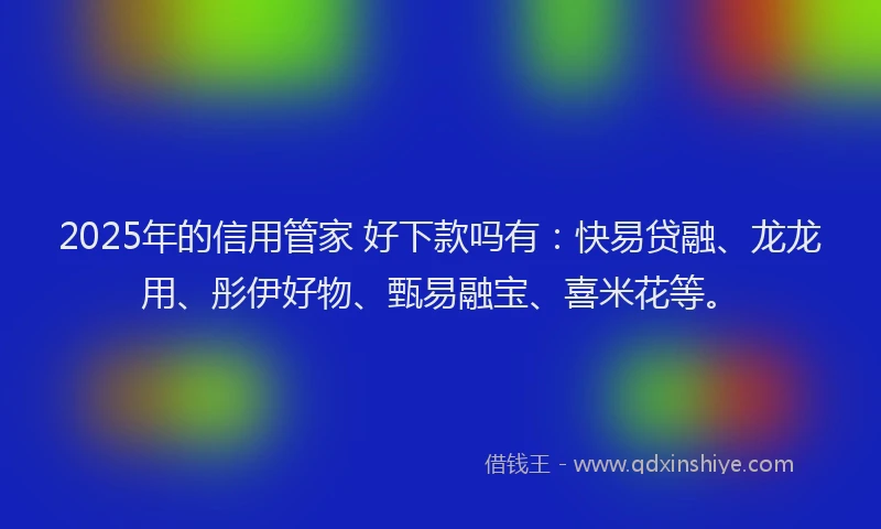 2025年的信用管家 好下款吗有：快易贷融、龙龙用、彤伊好物、甄易融宝、喜米花等。