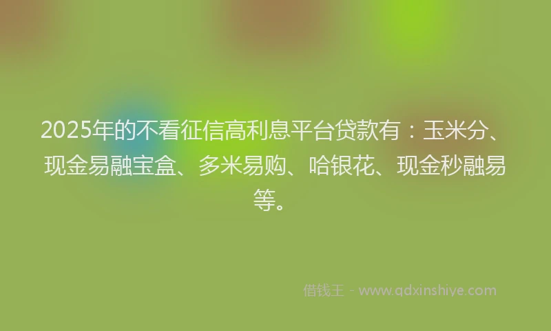 2025年的不看征信高利息平台贷款有：玉米分、现金易融宝盒、多米易购、哈银花、现金秒融易等。