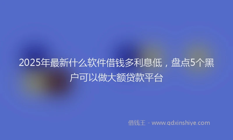 2025年最新什么软件借钱多利息低，盘点5个黑户可以做大额贷款平台