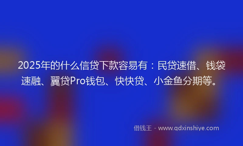 2025年的什么信贷下款容易有：民贷速借、钱袋速融、翼贷Pro钱包、快快贷、小金鱼分期等。