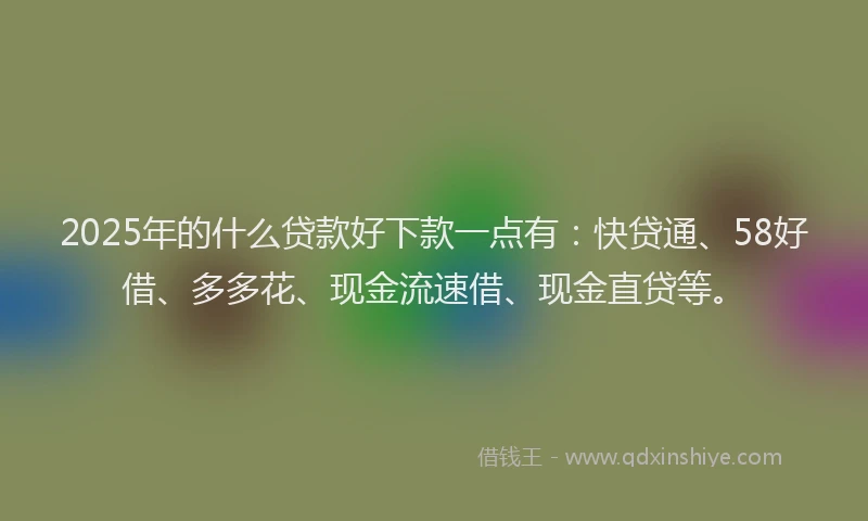 2025年的什么贷款好下款一点有：快贷通、58好借、多多花、现金流速借、现金直贷等。