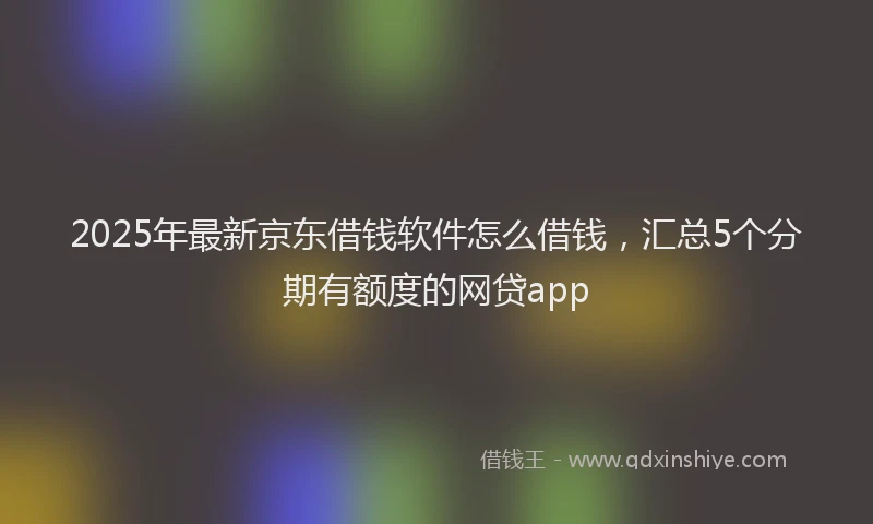 2025年最新京东借钱软件怎么借钱，汇总5个分期有额度的网贷app