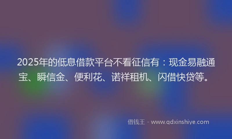 2025年的低息借款平台不看征信有：现金易融通宝、瞬信金、便利花、诺祥租机、闪借快贷等。