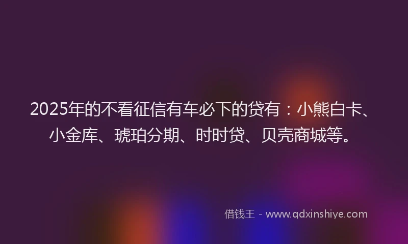 2025年的不看征信有车必下的贷有：小熊白卡、小金库、琥珀分期、时时贷、贝壳商城等。