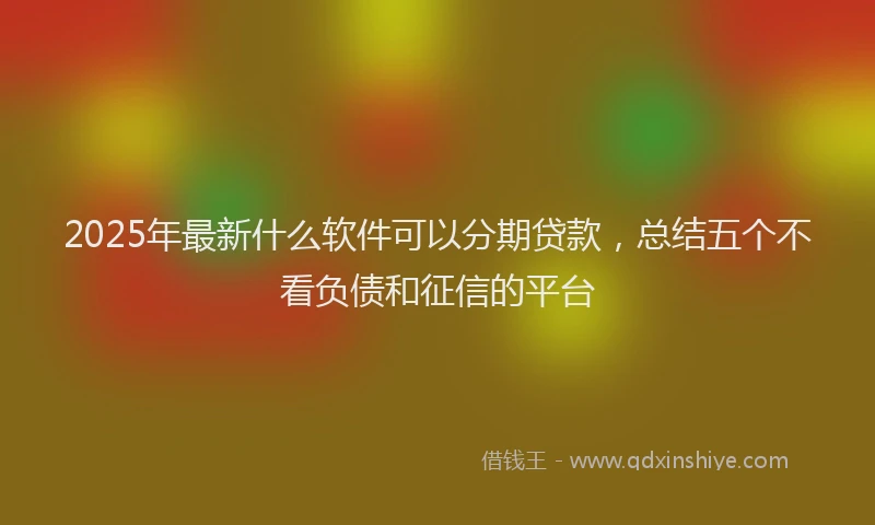2025年最新什么软件可以分期贷款，总结五个不看负债和征信的平台
