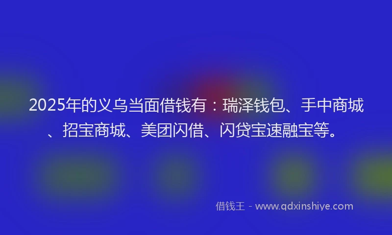 2025年的义乌当面借钱有：瑞泽钱包、手中商城、招宝商城、美团闪借、闪贷宝速融宝等。
