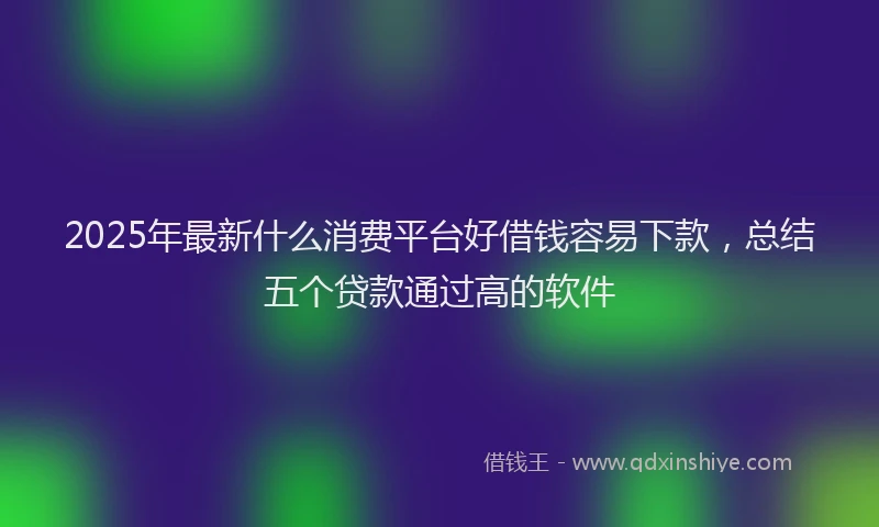 2025年最新什么消费平台好借钱容易下款，总结五个贷款通过高的软件